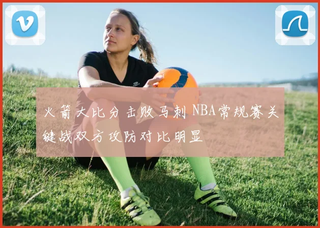火箭大比分击败马刺 NBA常规赛关键战双方攻防对比明显