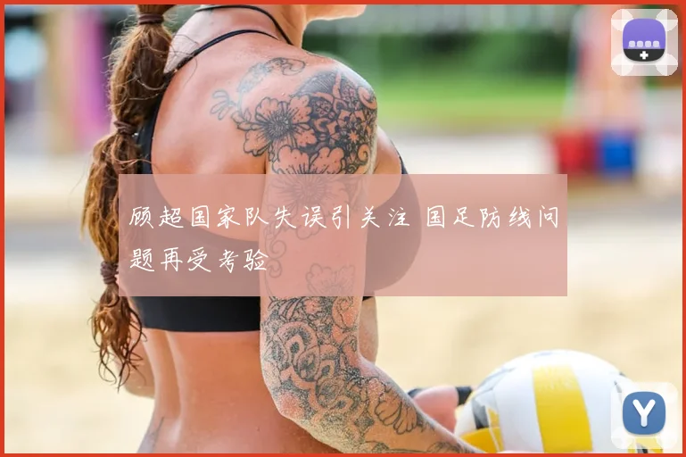 顾超国家队失误引关注 国足防线问题再受考验