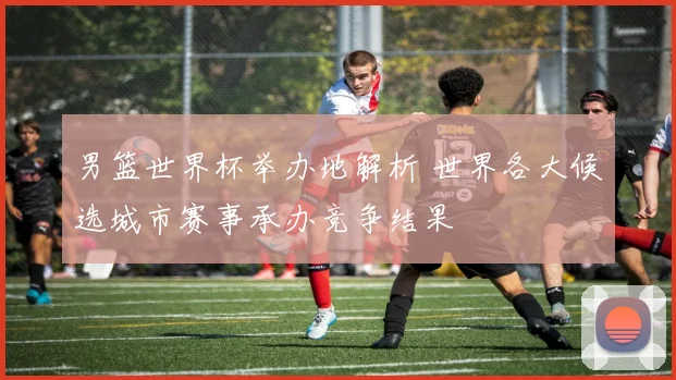 男篮世界杯举办地解析 世界各大候选城市赛事承办竞争结果