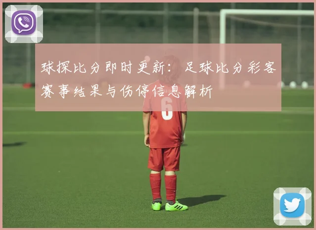 球探比分即时更新：足球比分彩客赛事结果与伤停信息解析