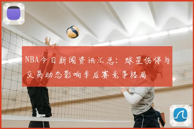NBA今日新闻资讯汇总：球星伤停与交易动态影响季后赛竞争格局