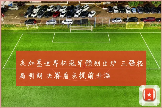 美加墨世界杯冠军预测出炉 三强格局明朗 决赛看点提前升温