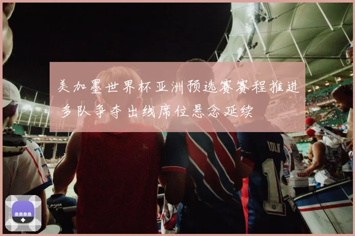 美加墨世界杯亚洲预选赛赛程推进 多队争夺出线席位悬念延续