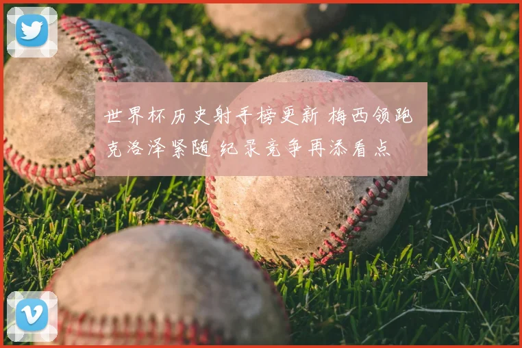世界杯历史射手榜更新 梅西领跑 克洛泽紧随 纪录竞争再添看点
