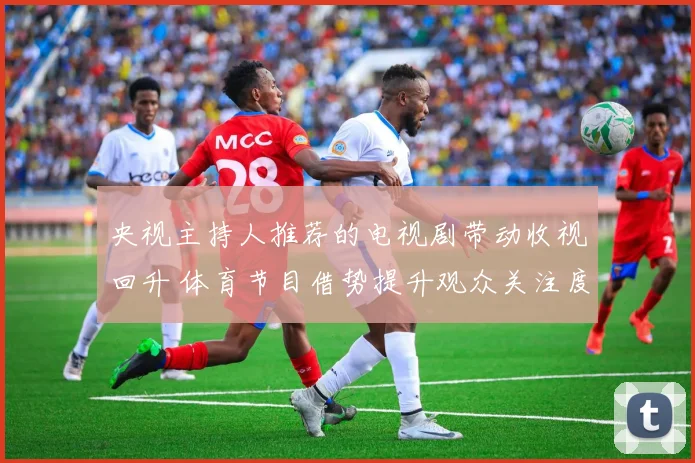央视主持人推荐的电视剧带动收视回升 体育节目借势提升观众关注度