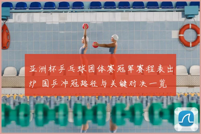 亚洲杯乒乓球团体赛冠军赛程表出炉 国乒冲冠路径与关键对决一览