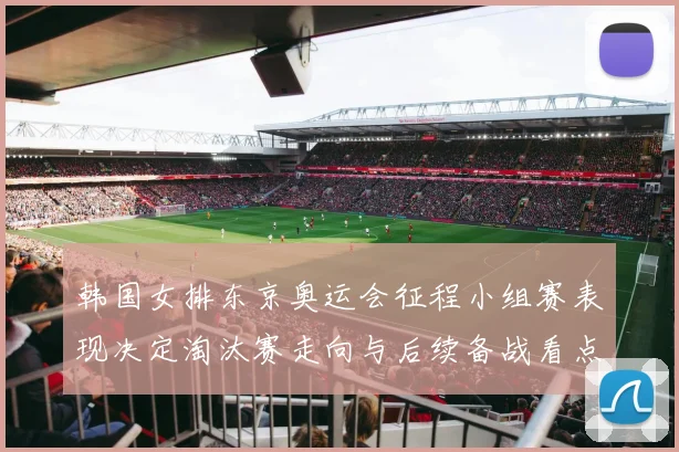 韩国女排东京奥运会征程小组赛表现决定淘汰赛走向与后续备战看点