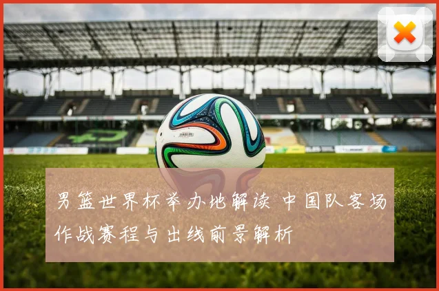 男篮世界杯举办地解读 中国队客场作战赛程与出线前景解析