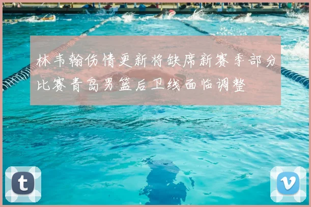 林韦翰伤情更新将缺席新赛季部分比赛青岛男篮后卫线面临调整