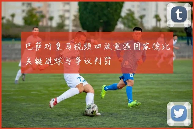 巴萨对皇马视频回放重温国家德比关键进球与争议判罚