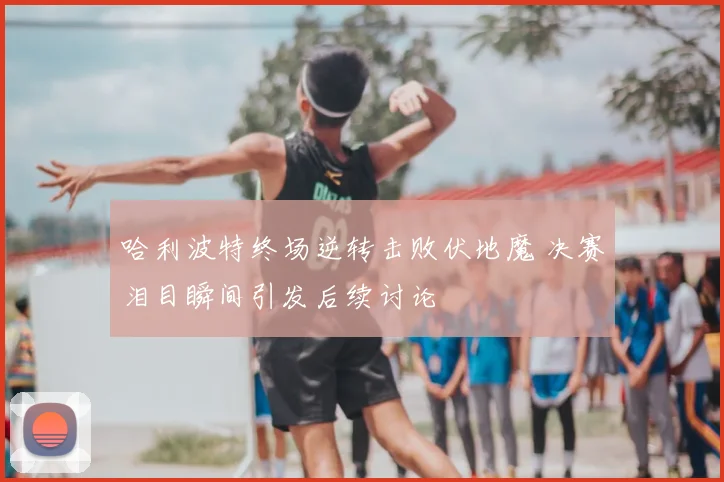 哈利波特终场逆转击败伏地魔 决赛泪目瞬间引发后续讨论