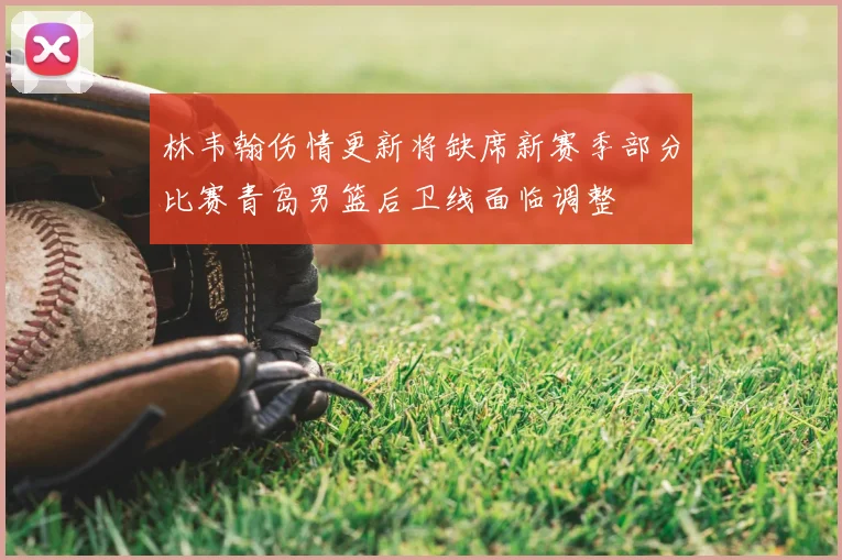 林韦翰伤情更新将缺席新赛季部分比赛青岛男篮后卫线面临调整