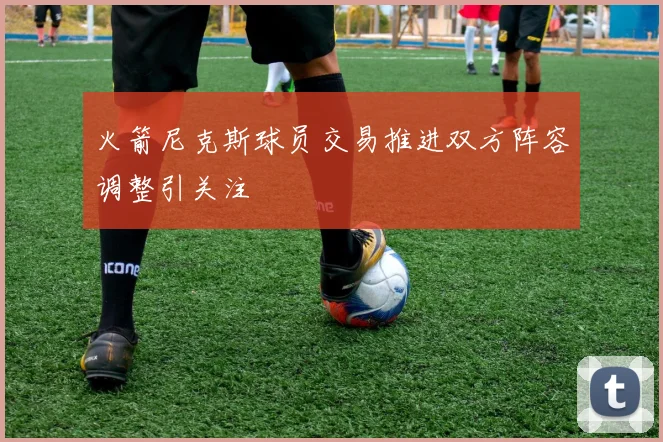 火箭尼克斯球员交易推进双方阵容调整引关注