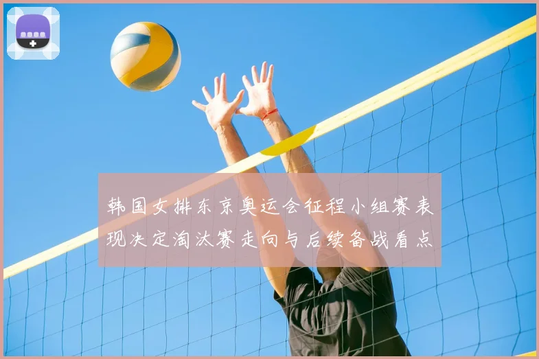 韩国女排东京奥运会征程小组赛表现决定淘汰赛走向与后续备战看点