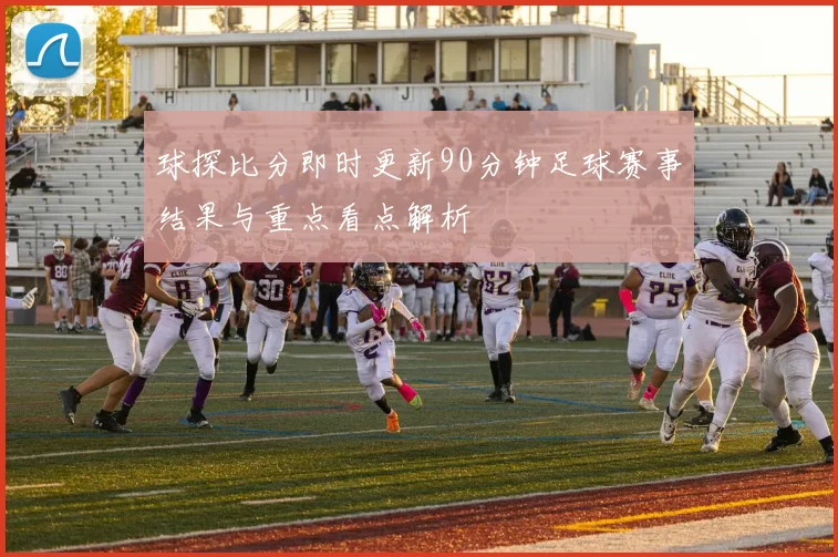 球探比分即时更新90分钟足球赛事结果与重点看点解析