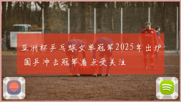 亚洲杯乒乓球女单冠军2025年出炉 国乒冲击冠军看点受关注