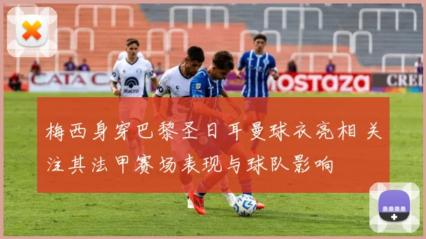 梅西身穿巴黎圣日耳曼球衣亮相 关注其法甲赛场表现与球队影响