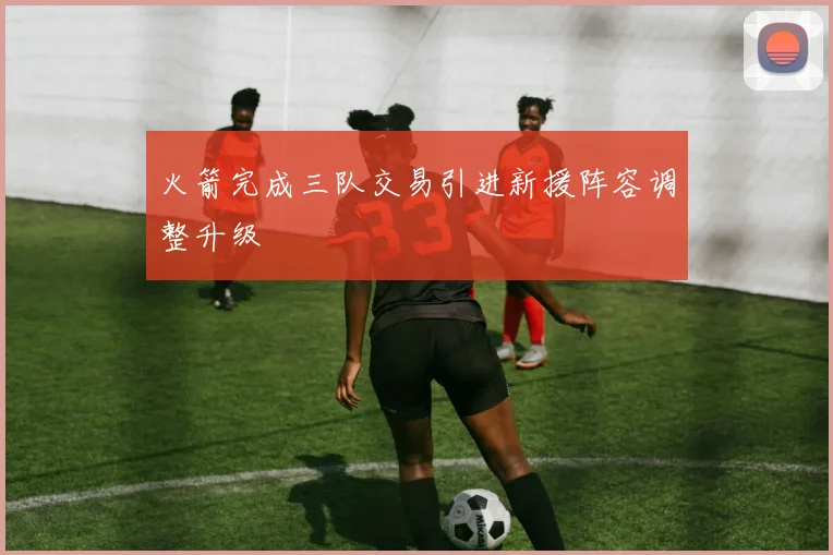 火箭完成三队交易引进新援阵容调整升级