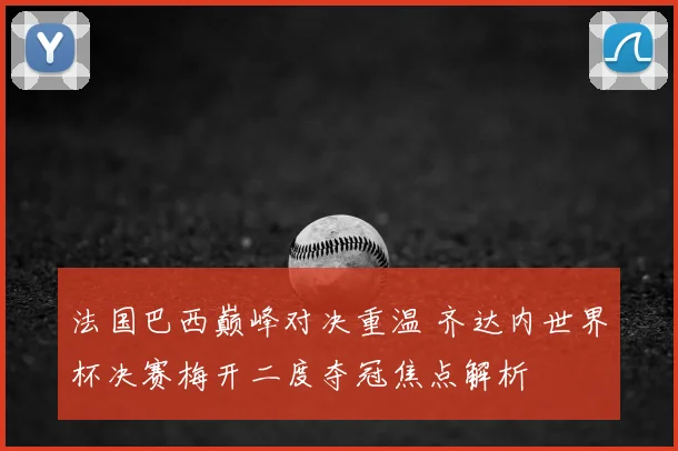 法国巴西巅峰对决重温 齐达内世界杯决赛梅开二度夺冠焦点解析