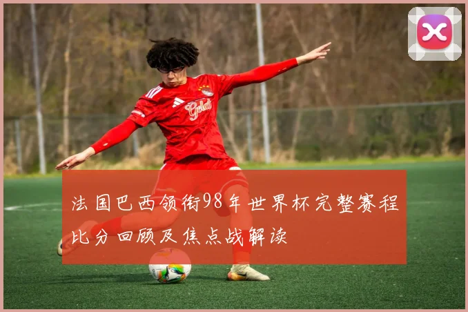 法国巴西领衔98年世界杯完整赛程比分回顾及焦点战解读