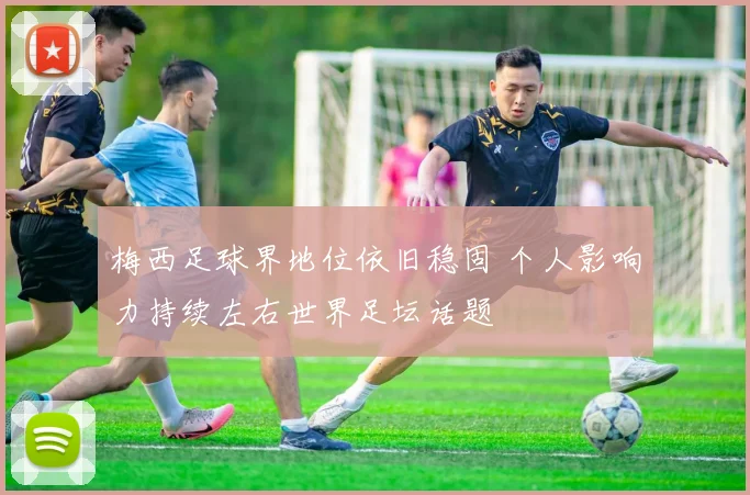 梅西足球界地位依旧稳固 个人影响力持续左右世界足坛话题