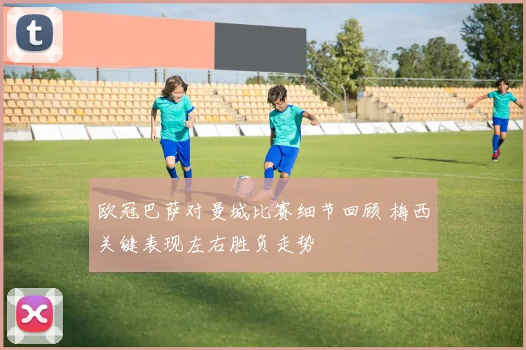 欧冠巴萨对曼城比赛细节回顾 梅西关键表现左右胜负走势